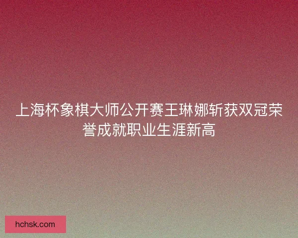 上海杯象棋大师公开赛王琳娜斩获双冠荣誉成就职业生涯新高