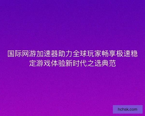 国际网游加速器助力全球玩家畅享极速稳定游戏体验新时代之选典范