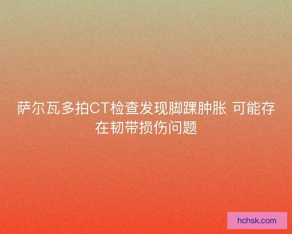 萨尔瓦多拍CT检查发现脚踝肿胀 可能存在韧带损伤问题