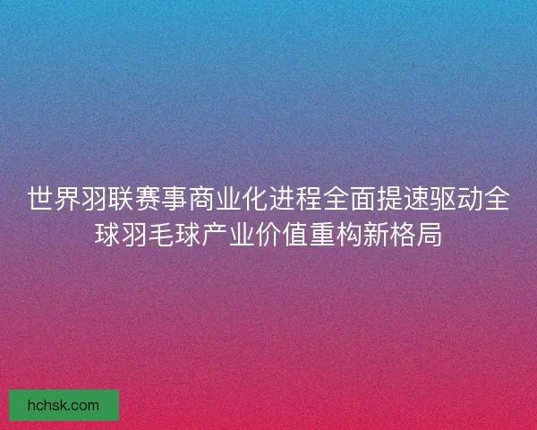 世界羽联赛事商业化进程全面提速驱动全球羽毛球产业价值重构新格局