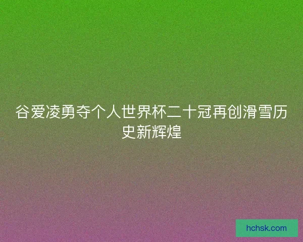 谷爱凌勇夺个人世界杯二十冠再创滑雪历史新辉煌