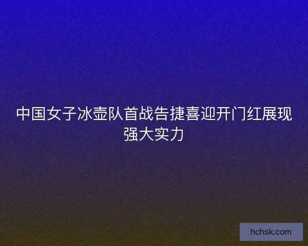 中国女子冰壶队首战告捷喜迎开门红展现强大实力